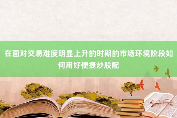 在面对交易难度明显上升的时期的市场环境阶段如何用好便捷炒股配