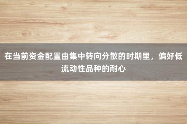 在当前资金配置由集中转向分散的时期里，偏好低流动性品种的耐心