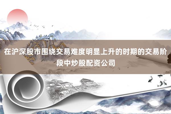 在沪深股市围绕交易难度明显上升的时期的交易阶段中炒股配资公司