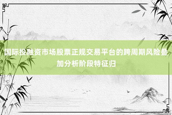 国际投融资市场股票正规交易平台的跨周期风险叠加分析阶段特征归