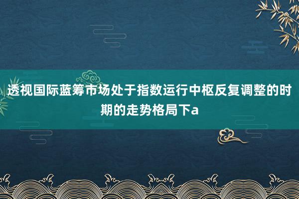 透视国际蓝筹市场处于指数运行中枢反复调整的时期的走势格局下a