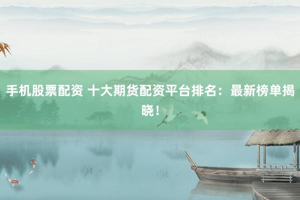 手机股票配资 十大期货配资平台排名：最新榜单揭晓！