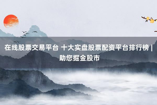 在线股票交易平台 十大实盘股票配资平台排行榜 | 助您掘金股市