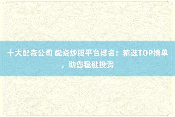 十大配资公司 配资炒股平台排名：精选TOP榜单，助您稳健投资