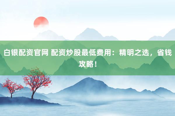 白银配资官网 配资炒股最低费用：精明之选，省钱攻略！