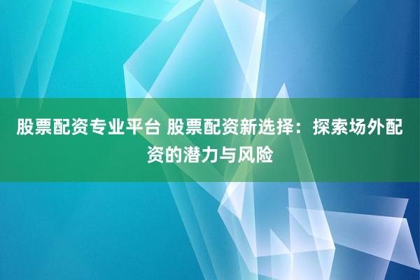 股票配资专业平台 股票配资新选择：探索场外配资的潜力与风险