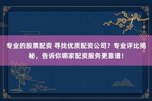 专业的股票配资 寻找优质配资公司？专业评比揭秘，告诉你哪家配资服务更靠谱！