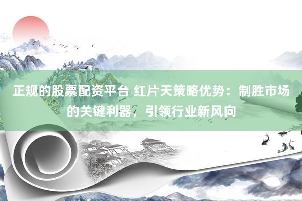 正规的股票配资平台 红片天策略优势：制胜市场的关键利器，引领行业新风向