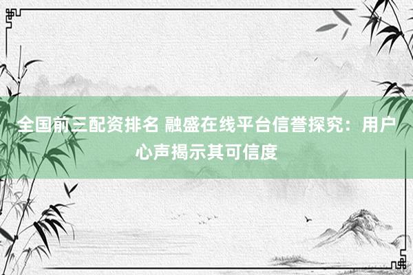 全国前三配资排名 融盛在线平台信誉探究：用户心声揭示其可信度