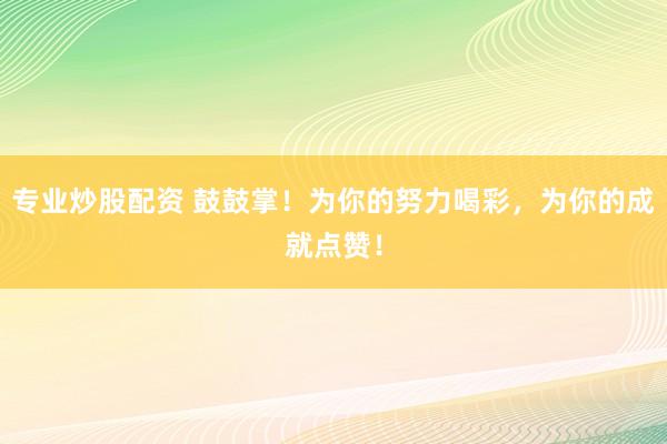 专业炒股配资 鼓鼓掌！为你的努力喝彩，为你的成就点赞！