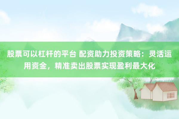 股票可以杠杆的平台 配资助力投资策略：灵活运用资金，精准卖出股票实现盈利最大化