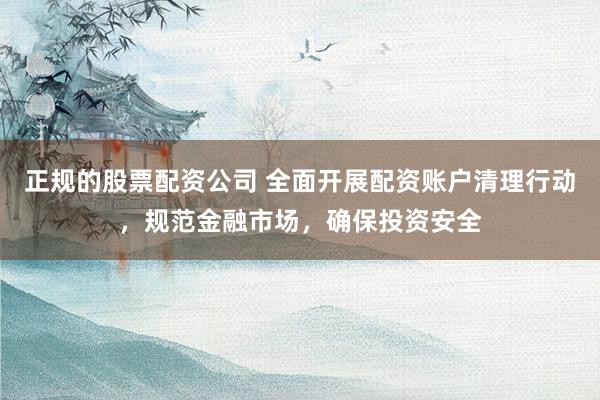 正规的股票配资公司 全面开展配资账户清理行动，规范金融市场，确保投资安全