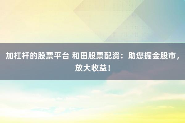 加杠杆的股票平台 和田股票配资：助您掘金股市，放大收益！